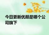 今日更新優(yōu)酷是哪個公司旗下