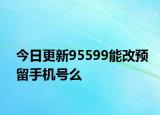 今日更新95599能改預(yù)留手機(jī)號么