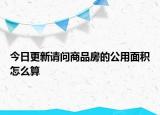 今日更新請(qǐng)問商品房的公用面積怎么算