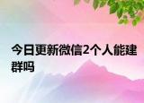 今日更新微信2個人能建群嗎