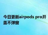 今日更新airpods pro開蓋不彈窗