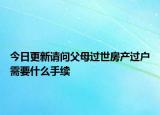 今日更新請(qǐng)問(wèn)父母過(guò)世房產(chǎn)過(guò)戶(hù)需要什么手續(xù)