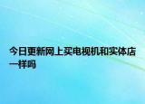 今日更新網(wǎng)上買電視機和實體店一樣嗎