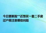 今日更新我**近想買一套二手房過戶需注意哪些問題