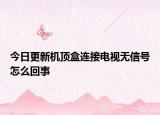 今日更新機(jī)頂盒連接電視無信號怎么回事