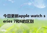 今日更新apple watch series 7和6的區(qū)別