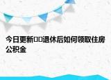 今日更新??退休后如何領(lǐng)取住房公積金