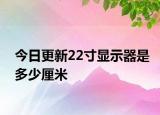 今日更新22寸顯示器是多少厘米