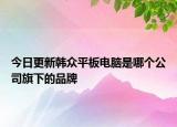 今日更新韓眾平板電腦是哪個(gè)公司旗下的品牌