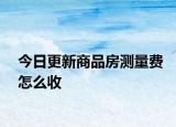 今日更新商品房測(cè)量費(fèi)怎么收