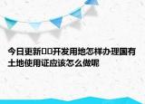 今日更新??開發(fā)用地怎樣辦理國有土地使用證應(yīng)該怎么做呢