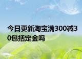 今日更新淘寶滿300減30包括定金嗎