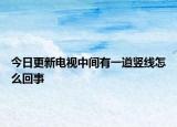 今日更新電視中間有一道豎線怎么回事