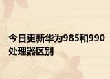 今日更新華為985和990處理器區(qū)別