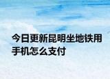 今日更新昆明坐地鐵用手機怎么支付