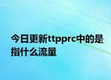 今日更新ttpprc中的是指什么流量