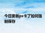 今日更新ps卡了如何強(qiáng)制保存