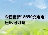 今日更新18650充電電壓5v可以嗎