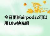 今日更新airpods2可以用18w快充嗎