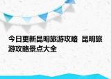 今日更新昆明旅游攻略  昆明旅游攻略景點大全