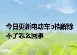 今日更新電動車p檔解除不了怎么回事