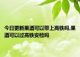 今日更新果酒可以帶上高鐵嗎,果酒可以過(guò)高鐵安檢嗎