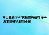 今日更新goat買(mǎi)鞋要轉(zhuǎn)運(yùn)嗎 goat買(mǎi)鞋要多久能到中國(guó)