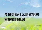 今日更新什么是累犯對(duì)累犯如何處罰