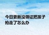 今日更新沒領(lǐng)證把孩子搶走了怎么辦