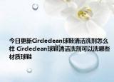 今日更新Circleclean球鞋清潔洗劑怎么樣 Circleclean球鞋清潔洗劑可以洗哪些材質(zhì)球鞋