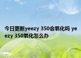 今日更新yeezy 350會氧化嗎 yeezy 350氧化怎么辦