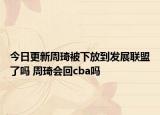 今日更新周琦被下放到發(fā)展聯(lián)盟了嗎 周琦會(huì)回cba嗎