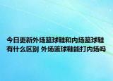 今日更新外場(chǎng)籃球鞋和內(nèi)場(chǎng)籃球鞋有什么區(qū)別 外場(chǎng)籃球鞋能打內(nèi)場(chǎng)嗎