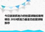 今日更新抓地力好的籃球鞋紋路有哪些 2019抓地力最變態(tài)的籃球鞋推薦