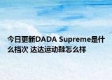 今日更新DADA Supreme是什么檔次 達達運動鞋怎么樣