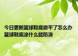 今日更新籃球鞋底磨平了怎么辦 籃球鞋底涂什么能防滑