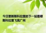 今日更新斯科拉里的下一站是哪 斯科拉里飛離廣州