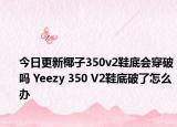 今日更新椰子350v2鞋底會穿破嗎 Yeezy 350 V2鞋底破了怎么辦