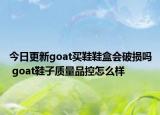 今日更新goat買(mǎi)鞋鞋盒會(huì)破損嗎 goat鞋子質(zhì)量品控怎么樣