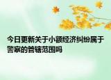 今日更新關(guān)于小額經(jīng)濟(jì)糾紛屬于警察的管轄范圍嗎