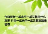 今日更新一瓜未平一瓜又起是什么意思 抖音一瓜未平一瓜又起高清表情包