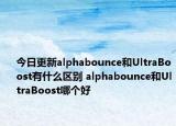 今日更新alphabounce和UltraBoost有什么區(qū)別 alphabounce和UltraBoost哪個好
