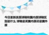 今日更新美版球鞋和國(guó)內(nèi)版球鞋區(qū)別是什么 球鞋是買國(guó)內(nèi)版還是國(guó)外版
