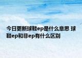 今日更新球鞋ep是什么意思 球鞋ep和非ep有什么區(qū)別