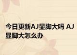 今日更新AJ顯腳大嗎 AJ顯腳大怎么辦