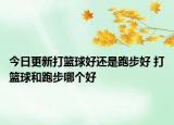 今日更新打籃球好還是跑步好 打籃球和跑步哪個好