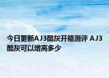今日更新AJ3酷灰開箱測(cè)評(píng) AJ3酷灰可以增高多少