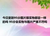 今日更新95分圖片跟實(shí)物都是一樣的嗎 95分會(huì)實(shí)物與圖片嚴(yán)重不符嗎