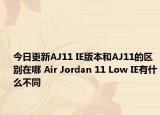 今日更新AJ11 IE版本和AJ11的區(qū)別在哪 Air Jordan 11 Low IE有什么不同