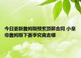 今日更新詹姆斯預(yù)索頂薪合同 小皇帝詹姆斯下賽季究竟去哪